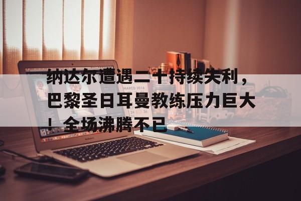 华体会入口-关于纳达尔遭遇二十持续失利，巴黎圣日耳曼教练压力巨大！全场沸腾不已的信息