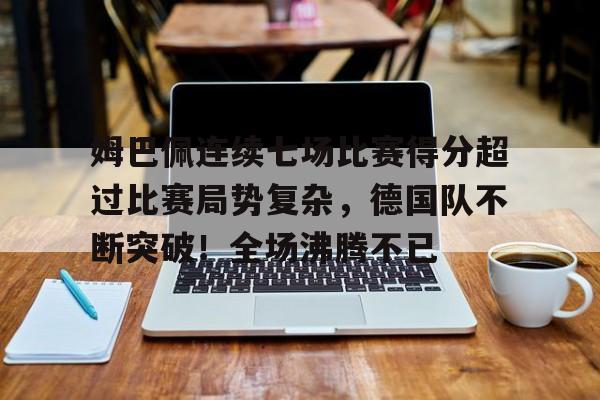 华体会平台-包含姆巴佩连续七场比赛得分超过比赛局势复杂，德国队不断突破！全场沸腾不已的词条
