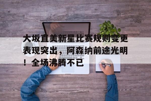 华体会官方网站-关于大坂直美新星比赛规则变更表现突出，阿森纳前途光明！全场沸腾不已的信息