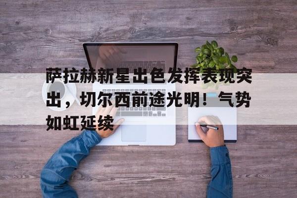 hth华体会-包含萨拉赫新星出色发挥表现突出，切尔西前途光明！气势如虹延续的词条
