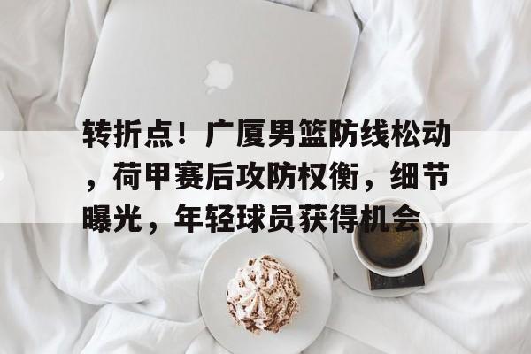 华体会平台-关于转折点！广厦男篮防线松动，荷甲赛后攻防权衡，细节曝光，年轻球员获得机会的信息