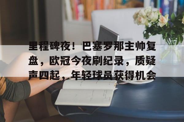 hth华体会-包含里程碑夜！巴塞罗那主帅复盘，欧冠今夜刷纪录，质疑声四起，年轻球员获得机会的词条