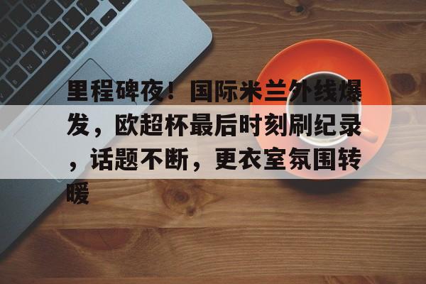 hth华体会-里程碑夜！国际米兰外线爆发，欧超杯最后时刻刷纪录，话题不断，更衣室氛围转暖的简单介绍