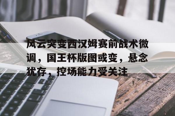 风云突变西汉姆赛前战术微调，国王杯版图或变，悬念犹存，控场能力受关注(尤文31帕尔马)
